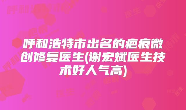 呼和浩特市出名的疤痕微创修复医生(谢宏斌医生技术好人气高)