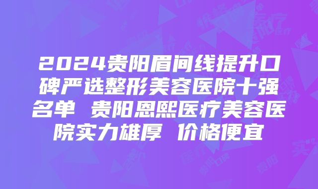 2024贵阳眉间线提升口碑严选整形美容医院十强名单 贵阳恩熙医疗美容医院实力雄厚 价格便宜