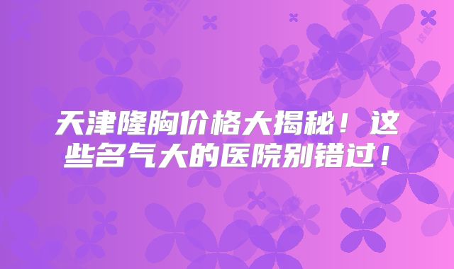 天津隆胸价格大揭秘！这些名气大的医院别错过！