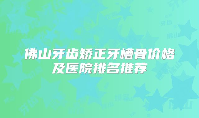 佛山牙齿矫正牙槽骨价格及医院排名推荐