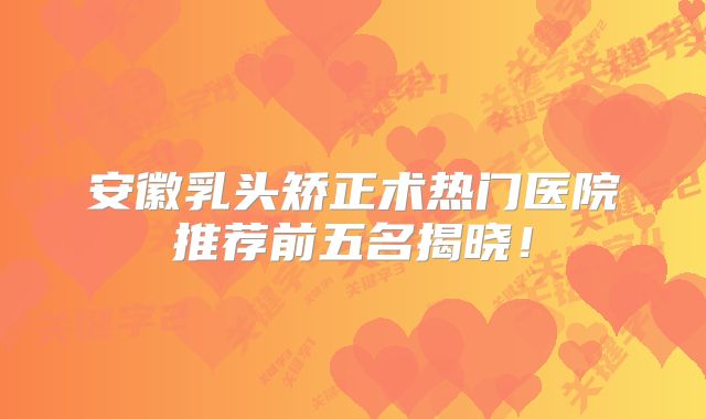安徽乳头矫正术热门医院推荐前五名揭晓！