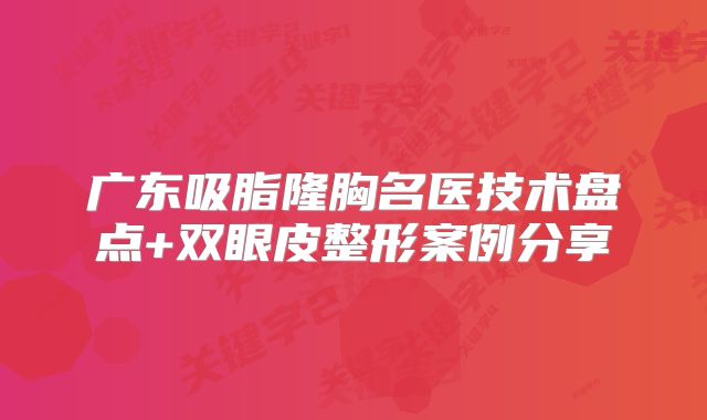 广东吸脂隆胸名医技术盘点+双眼皮整形案例分享