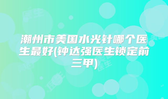 潮州市美国水光针哪个医生最好(钟达强医生锁定前三甲)