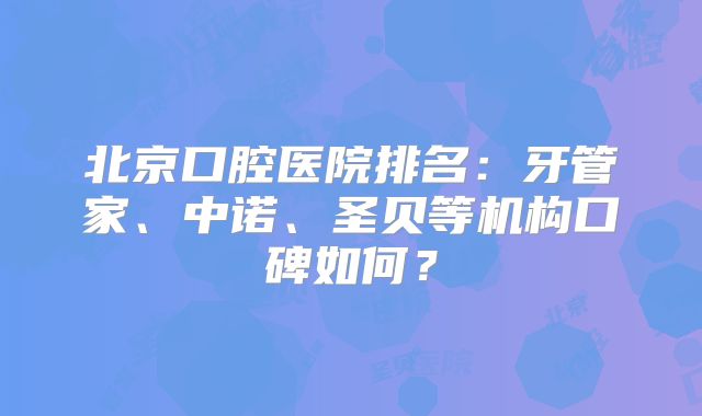 北京口腔医院排名：牙管家、中诺、圣贝等机构口碑如何？