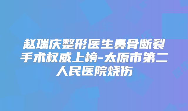 赵瑞庆整形医生鼻骨断裂手术权威上榜-太原市第二人民医院烧伤