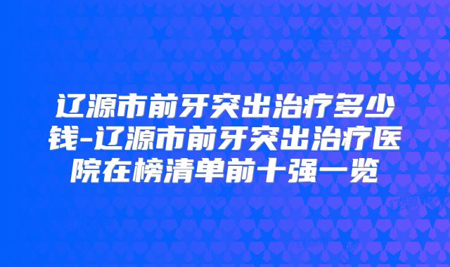 辽源市前牙突出治疗多少钱-辽源市前牙突出治疗医院在榜清单前十强一览
