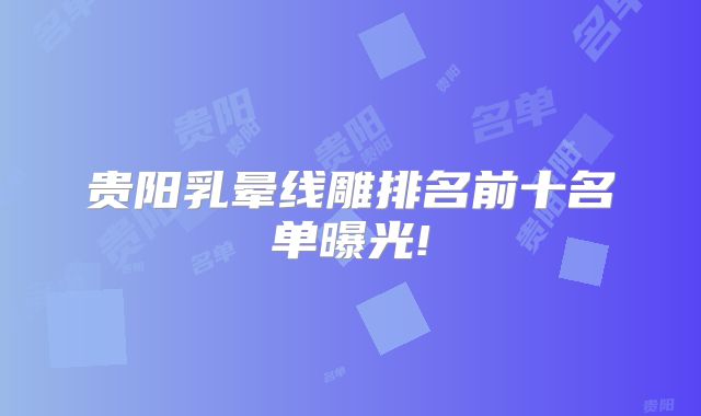 贵阳乳晕线雕排名前十名单曝光!