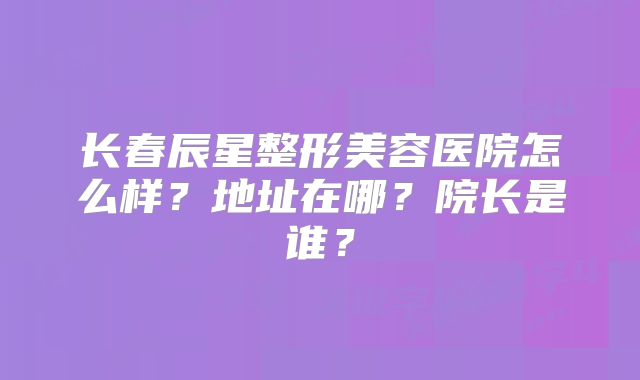 长春辰星整形美容医院怎么样？地址在哪？院长是谁？
