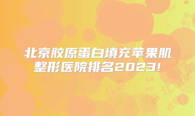 北京胶原蛋白填充苹果肌整形医院排名2023!