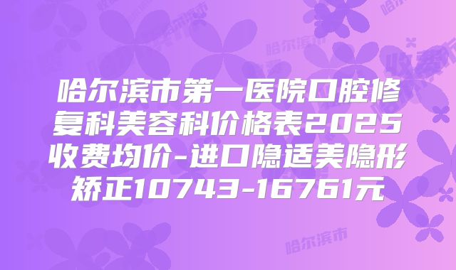 哈尔滨市第一医院口腔修复科美容科价格表2025收费均价-进口隐适美隐形矫正10743-16761元