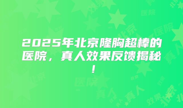 2025年北京隆胸超棒的医院，真人效果反馈揭秘！