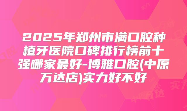 2025年郑州市满口腔种植牙医院口碑排行榜前十强哪家最好-博雅口腔(中原万达店)实力好不好