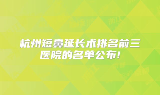 杭州短鼻延长术排名前三医院的名单公布!