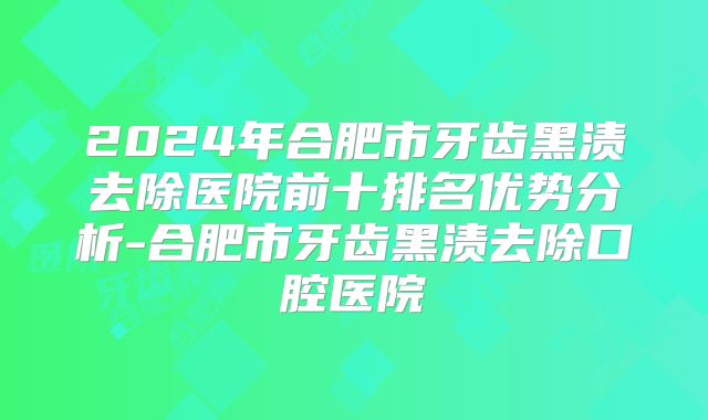 2024年合肥市牙齿黑渍去除医院前十排名优势分析-合肥市牙齿黑渍去除口腔医院
