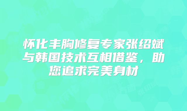 怀化丰胸修复专家张绍斌与韩国技术互相借鉴，助您追求完美身材