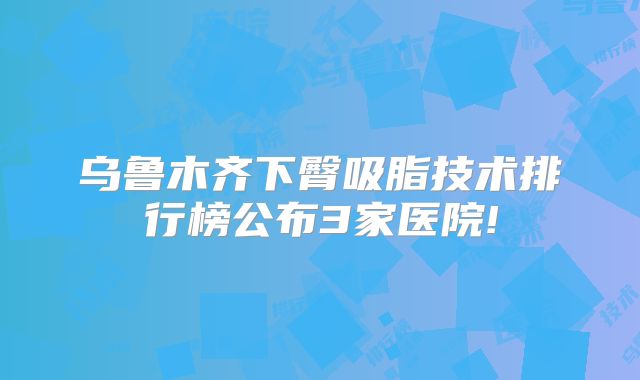 乌鲁木齐下臀吸脂技术排行榜公布3家医院!