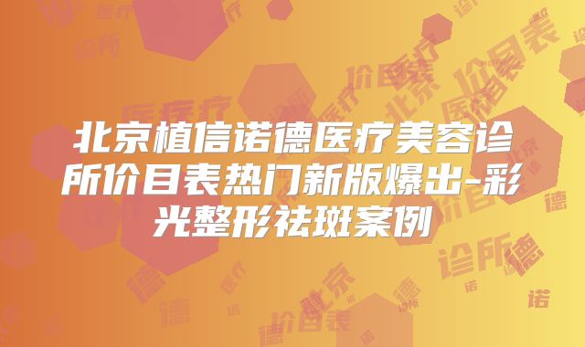 北京植信诺德医疗美容诊所价目表热门新版爆出-彩光整形祛斑案例