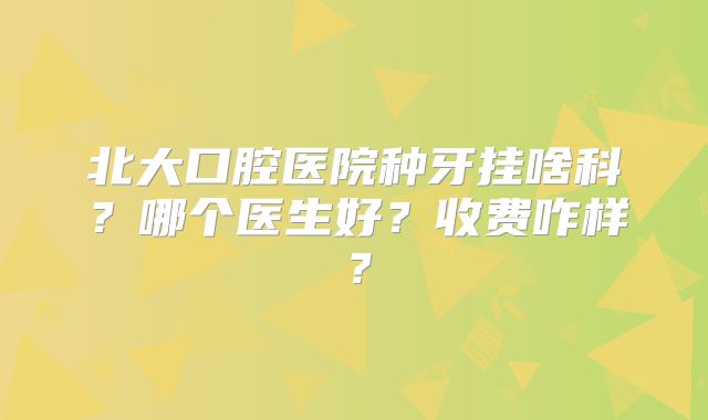 北大口腔医院种牙挂啥科？哪个医生好？收费咋样？
