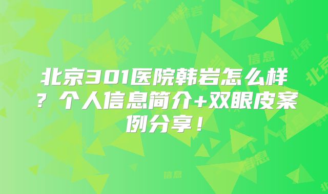 北京301医院韩岩怎么样？个人信息简介+双眼皮案例分享！
