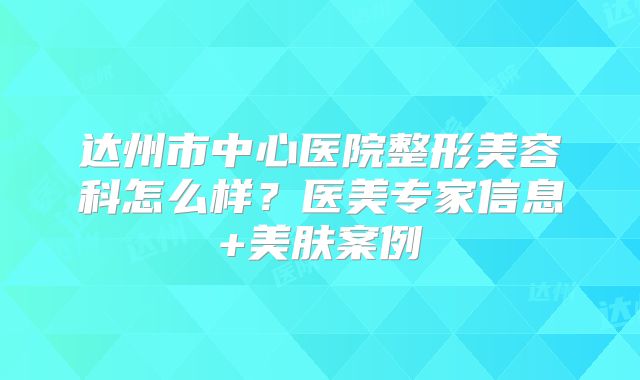 达州市中心医院整形美容科怎么样？医美专家信息+美肤案例