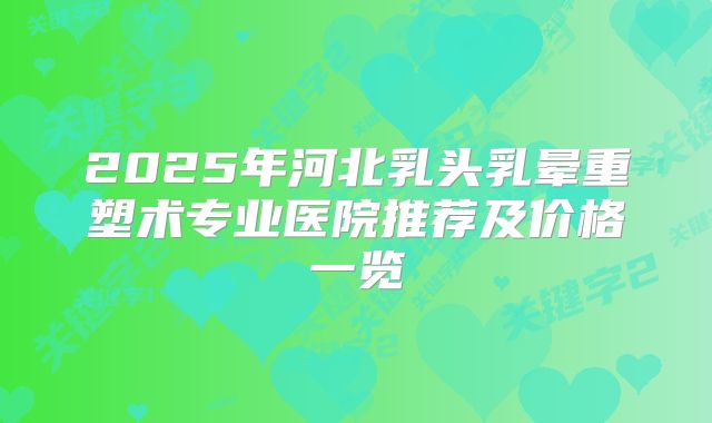 2025年河北乳头乳晕重塑术专业医院推荐及价格一览
