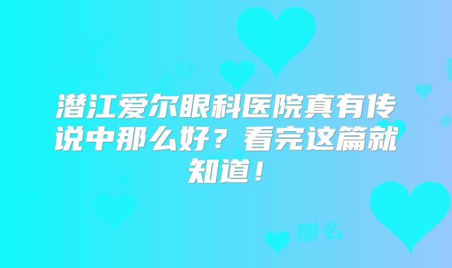 潜江爱尔眼科医院真有传说中那么好？看完这篇就知道！