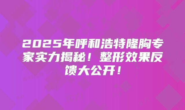2025年呼和浩特隆胸专家实力揭秘！整形效果反馈大公开！
