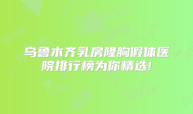 乌鲁木齐乳房隆胸假体医院排行榜为你精选!