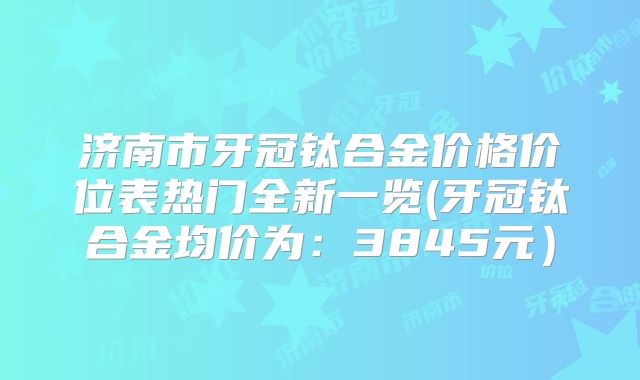 济南市牙冠钛合金价格价位表热门全新一览(牙冠钛合金均价为：3845元）