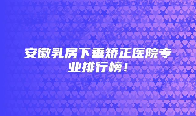 安徽乳房下垂矫正医院专业排行榜！