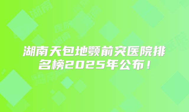 湖南天包地颚前突医院排名榜2025年公布！
