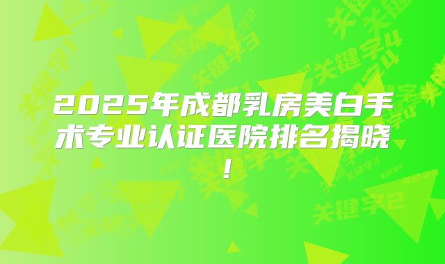 2025年成都乳房美白手术专业认证医院排名揭晓！