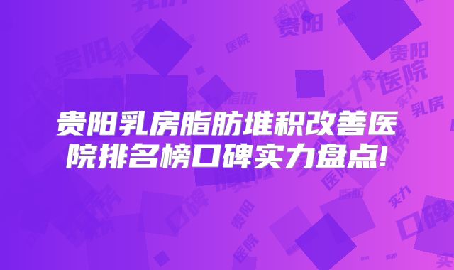 贵阳乳房脂肪堆积改善医院排名榜口碑实力盘点!