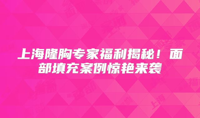 上海隆胸专家福利揭秘！面部填充案例惊艳来袭