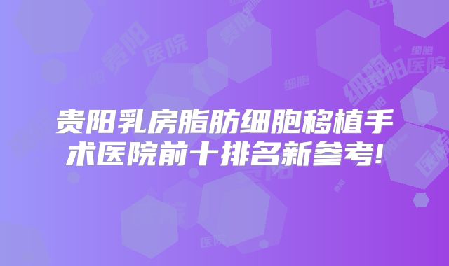 贵阳乳房脂肪细胞移植手术医院前十排名新参考!
