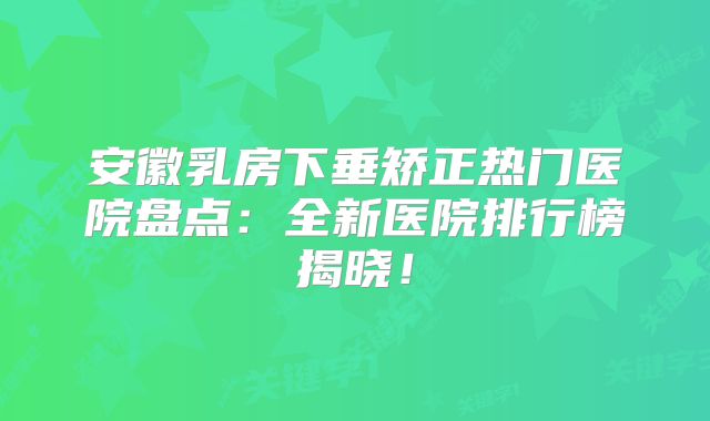 安徽乳房下垂矫正热门医院盘点：全新医院排行榜揭晓！
