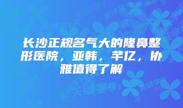 长沙正规名气大的隆鼻整形医院，亚韩，芊亿，协雅值得了解