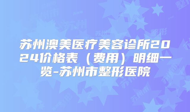 苏州澳美医疗美容诊所2024价格表（费用）明细一览-苏州市整形医院