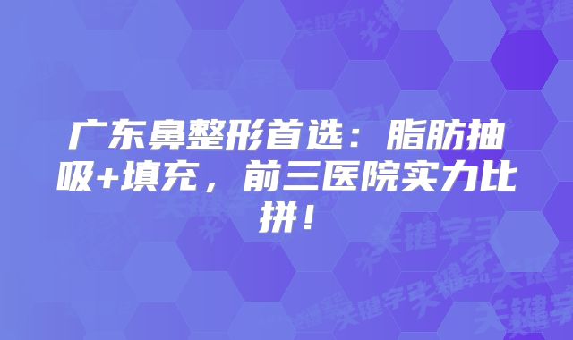 广东鼻整形首选：脂肪抽吸+填充，前三医院实力比拼！