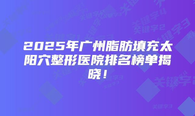 2025年广州脂肪填充太阳穴整形医院排名榜单揭晓！