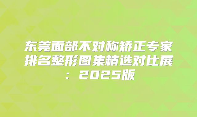 东莞面部不对称矫正专家排名整形图集精选对比展：2025版