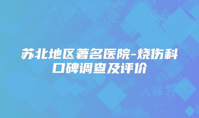 苏北地区著名医院-烧伤科口碑调查及评价