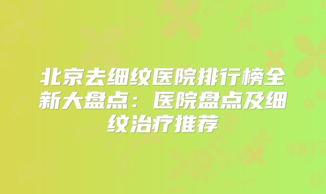 北京去细纹医院排行榜全新大盘点：医院盘点及细纹治疗推荐