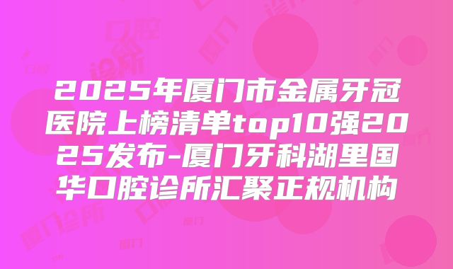 2025年厦门市金属牙冠医院上榜清单top10强2025发布-厦门牙科湖里国华口腔诊所汇聚正规机构