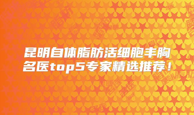昆明自体脂肪活细胞丰胸名医top5专家精选推荐！
