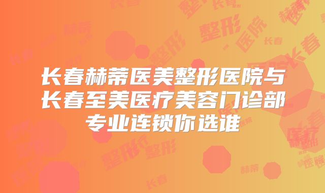 长春赫蒂医美整形医院与长春至美医疗美容门诊部专业连锁你选谁