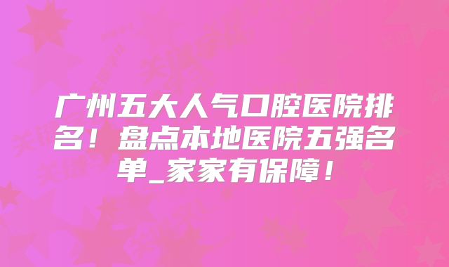 广州五大人气口腔医院排名！盘点本地医院五强名单_家家有保障！