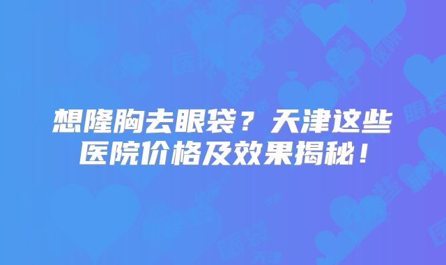 想隆胸去眼袋？天津这些医院价格及效果揭秘！