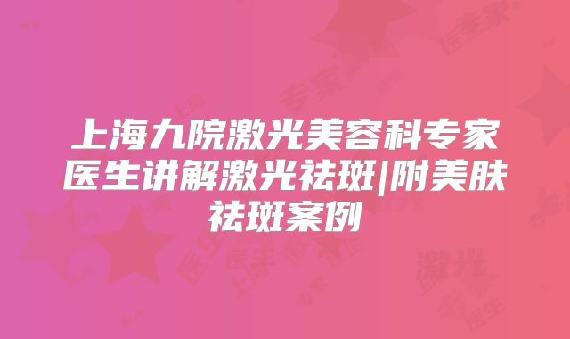 上海九院激光美容科专家医生讲解激光祛斑|附美肤祛斑案例