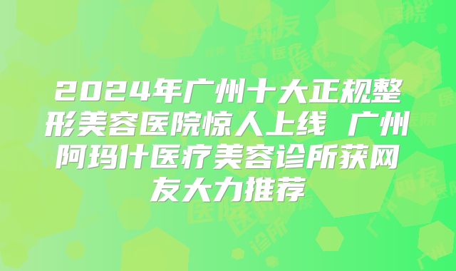 2024年广州十大正规整形美容医院惊人上线 广州阿玛什医疗美容诊所获网友大力推荐